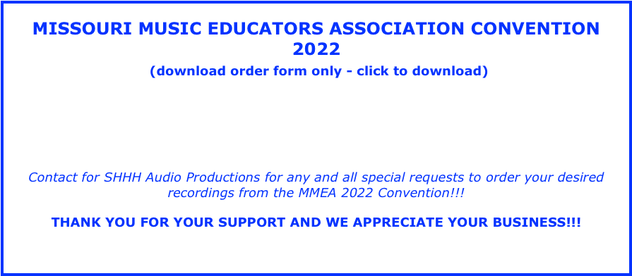 MISSOURI MUSIC EDUCATORS ASSOCIATION CONVENTION 2022
(download order form only - click to download)
• Missouri Music Educators Association Convention - 2022 - SPECIAL REQUESTS - order hard discs here by downloading order form or click above and order online now for email delivery.
Contact for SHHH Audio Productions for any and all special requests to order your desired recordings from the MMEA 2022 Convention!!!
THANK YOU FOR YOUR SUPPORT AND WE APPRECIATE YOUR BUSINESS!!!